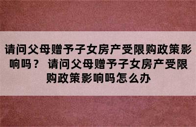 请问父母赠予子女房产受限购政策影响吗？ 请问父母赠予子女房产受限购政策影响吗怎么办